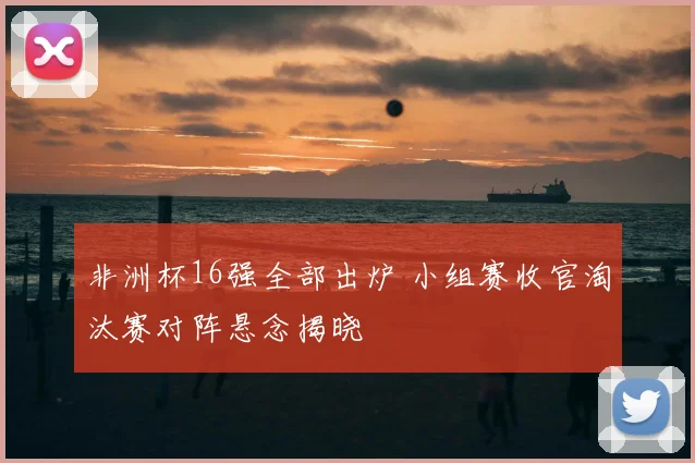 非洲杯16强全部出炉 小组赛收官淘汰赛对阵悬念揭晓