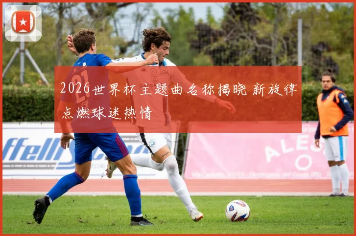 2026世界杯主题曲名称揭晓 新旋律点燃球迷热情