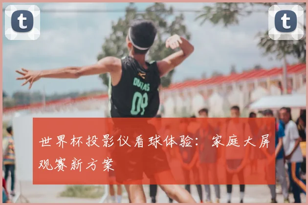 世界杯投影仪看球体验:家庭大屏观赛新方案