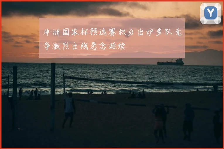 非洲国家杯预选赛积分出炉多队竞争激烈出线悬念延续