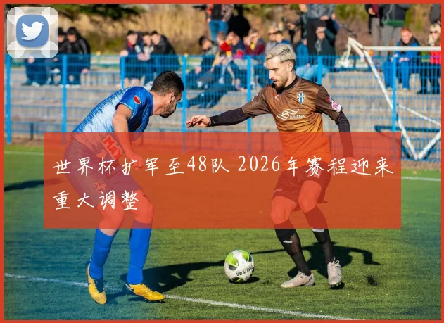 世界杯扩军至48队 2026年赛程迎来重大调整