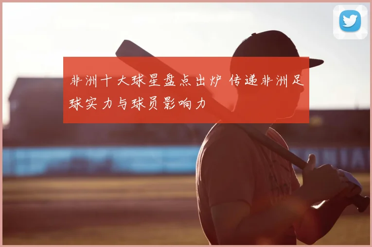 非洲十大球星盘点出炉 传递非洲足球实力与球员影响力