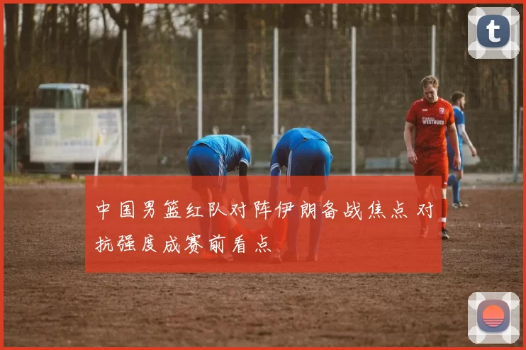中国男篮红队对阵伊朗备战焦点 对抗强度成赛前看点