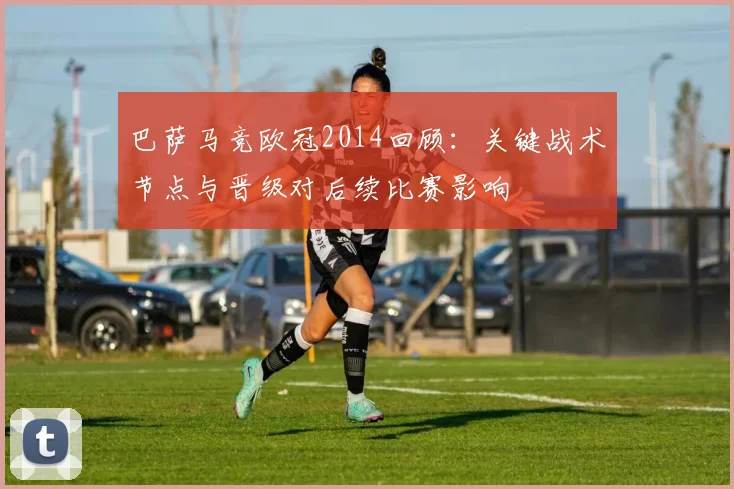 巴萨马竞欧冠2014回顾：关键战术节点与晋级对后续比赛影响