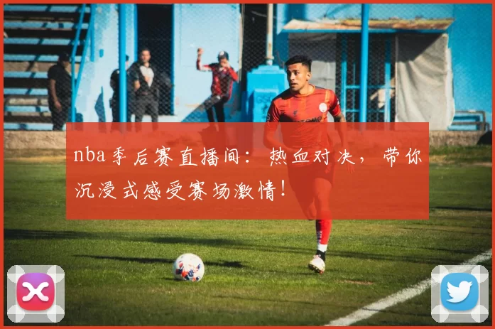 nba季后赛直播间：热血对决，带你沉浸式感受赛场激情！