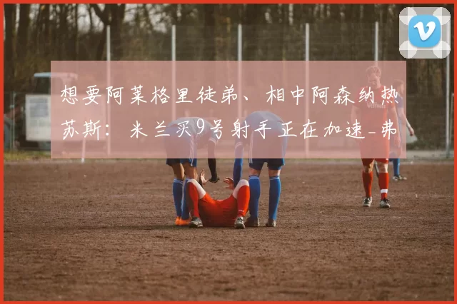 想要阿莱格里徒弟、相中阿森纳热苏斯:米兰买9号射手正在加速_弗拉霍维奇_圣西罗_塔雷