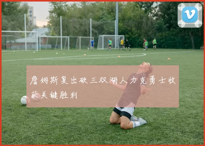 詹姆斯复出砍三双湖人力克勇士收获关键胜利