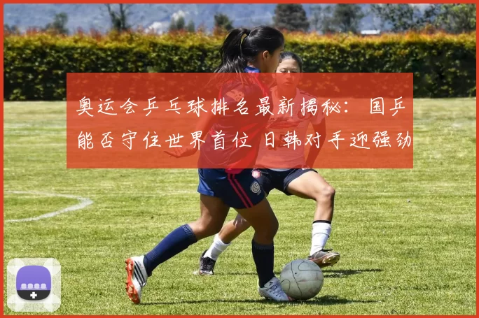 奥运会乒乓球排名最新揭秘：国乒能否守住世界首位 日韩对手迎强劲冲击