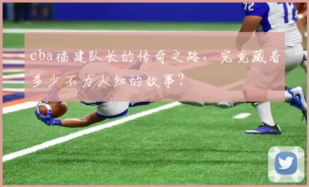 cba福建队长的传奇之路，究竟藏着多少不为人知的故事？