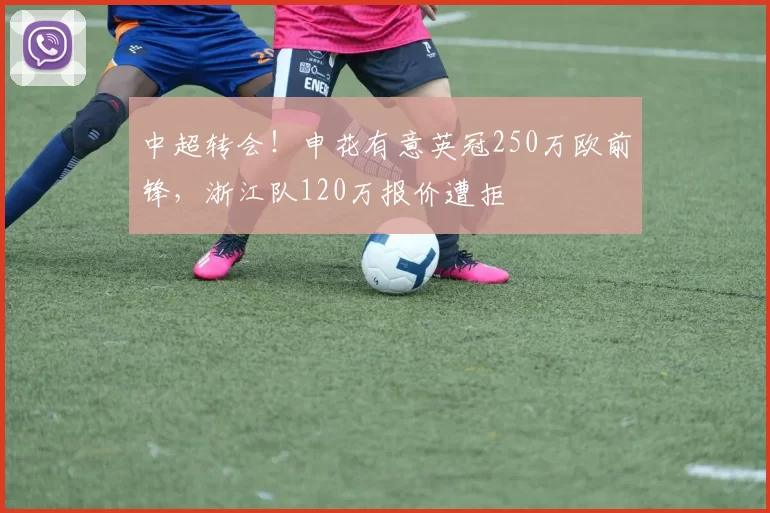 中超转会！申花有意英冠250万欧前锋，浙江队120万报价遭拒