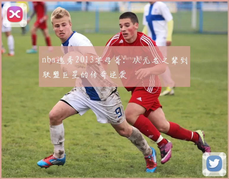 nba选秀2013字母哥:从无名之辈到联盟巨星的传奇逆袭