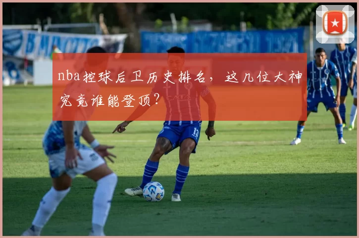 nba控球后卫历史排名，这几位大神究竟谁能登顶？