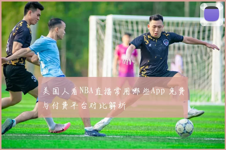 美国人看NBA直播常用哪些App 免费与付费平台对比解析