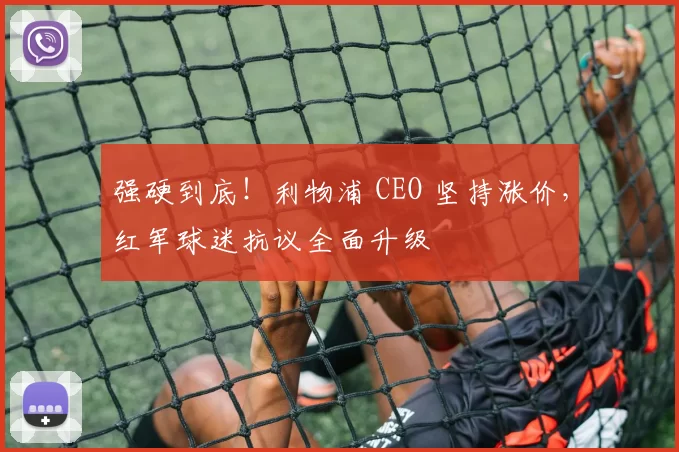 强硬到底！利物浦 CEO 坚持涨价，红军球迷抗议全面升级