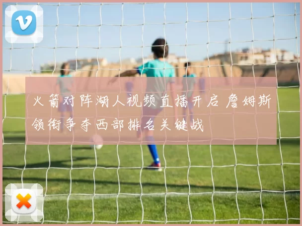 火箭对阵湖人视频直播开启 詹姆斯领衔争夺西部排名关键战