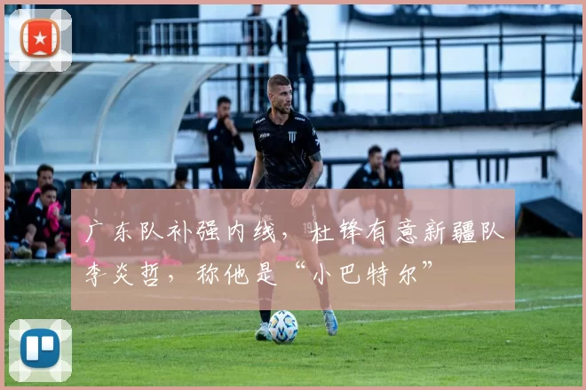 广东队补强内线，杜锋有意新疆队李炎哲，称他是“小巴特尔”