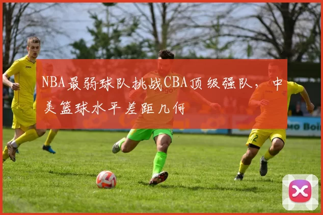 NBA最弱球队挑战CBA顶级强队,中美篮球水平差距几何