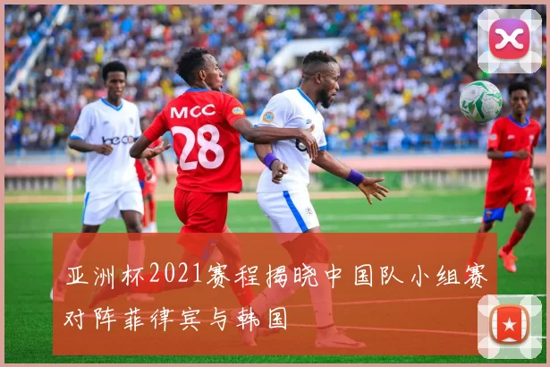 亚洲杯2021赛程揭晓中国队小组赛对阵菲律宾与韩国