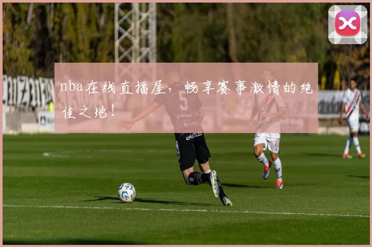 nba在线直播屋，畅享赛事激情的绝佳之地！