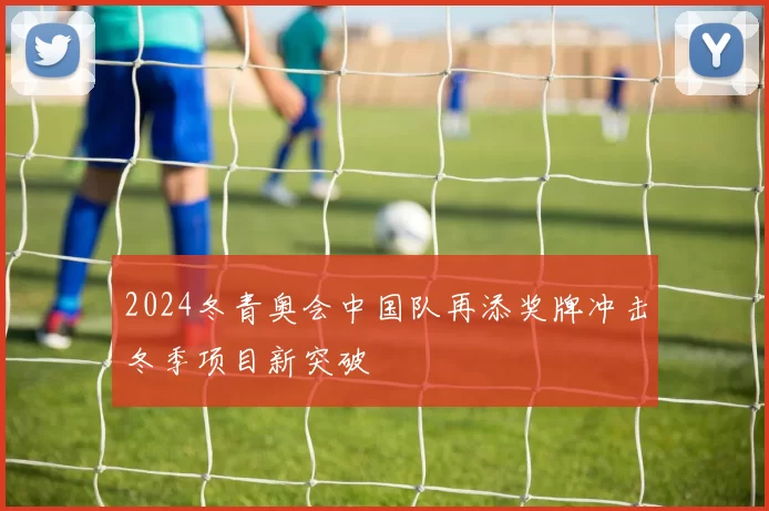 2024冬青奥会中国队再添奖牌冲击冬季项目新突破