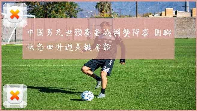 中国男足世预赛备战调整阵容 国脚状态回升迎关键考验