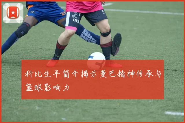 科比生平简介揭示曼巴精神传承与篮球影响力