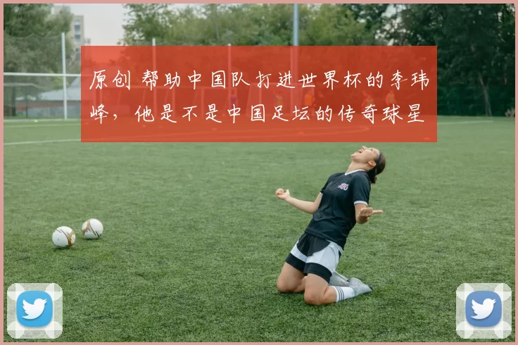 原创 帮助中国队打进世界杯的李玮峰，他是不是中国足坛的传奇球星？