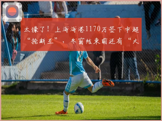太壕了!上海海港1170万签下中超“抢断王”,冬窗结束前还有“大鱼”