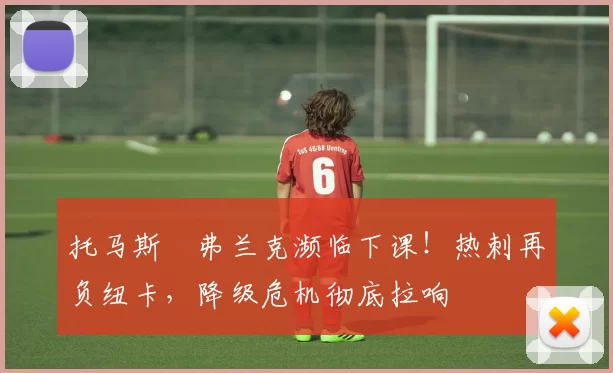 托马斯・弗兰克濒临下课！热刺再负纽卡，降级危机彻底拉响