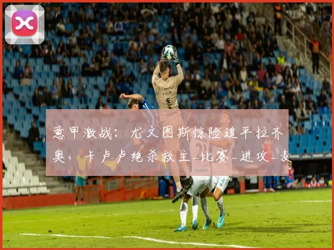 意甲激战：尤文图斯惊险追平拉齐奥，卡卢卢绝杀救主_比赛_进攻_麦肯尼