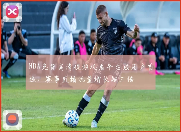 NBA免费高清视频观看平台成用户首选，赛事直播流量增长超三倍