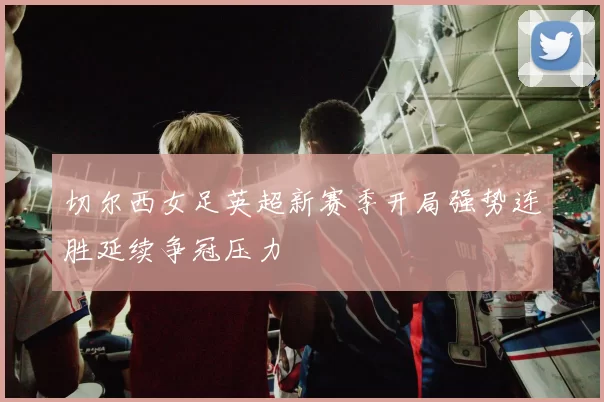 切尔西女足英超新赛季开局强势连胜延续争冠压力