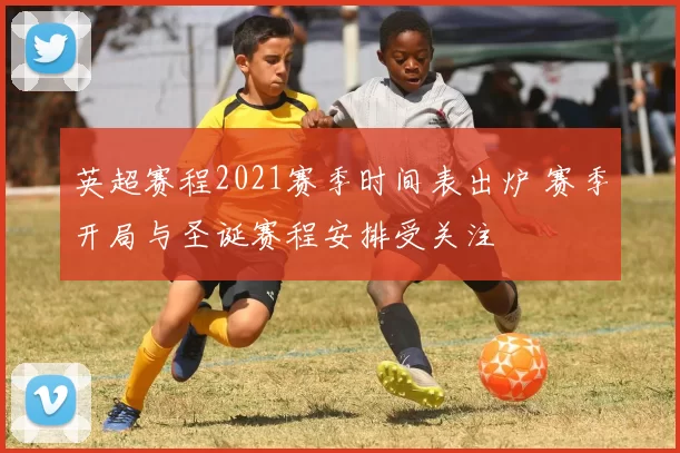 英超赛程2021赛季时间表出炉 赛季开局与圣诞赛程安排受关注
