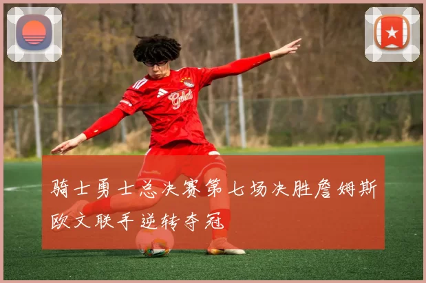 骑士勇士总决赛第七场决胜詹姆斯欧文联手逆转夺冠