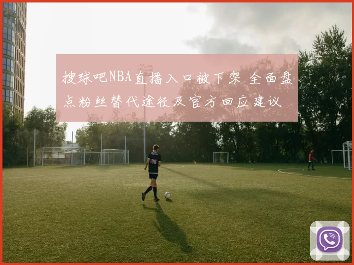 搜球吧NBA直播入口被下架 全面盘点粉丝替代途径及官方回应建议