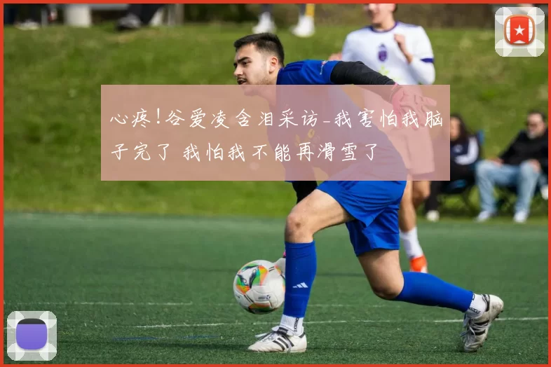 心疼!谷爱凌含泪采访_我害怕我脑子完了 我怕我不能再滑雪了