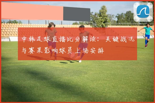 中韩足球直播比分解读：关键战况与赛果影响球员上场安排