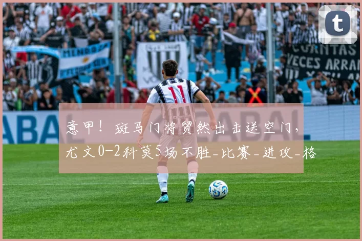 意甲!斑马门将贸然出击送空门,尤文0-2科莫5场不胜_比赛_进攻_格雷戈里奥