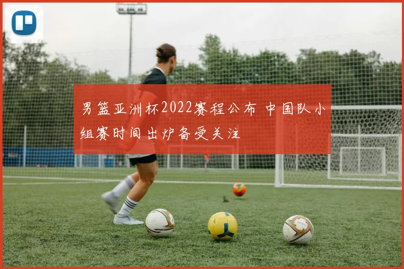 男篮亚洲杯2022赛程公布 中国队小组赛时间出炉备受关注