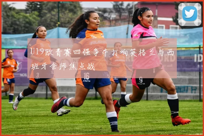 U19欧青赛四强争夺打响英格兰与西班牙会师焦点战