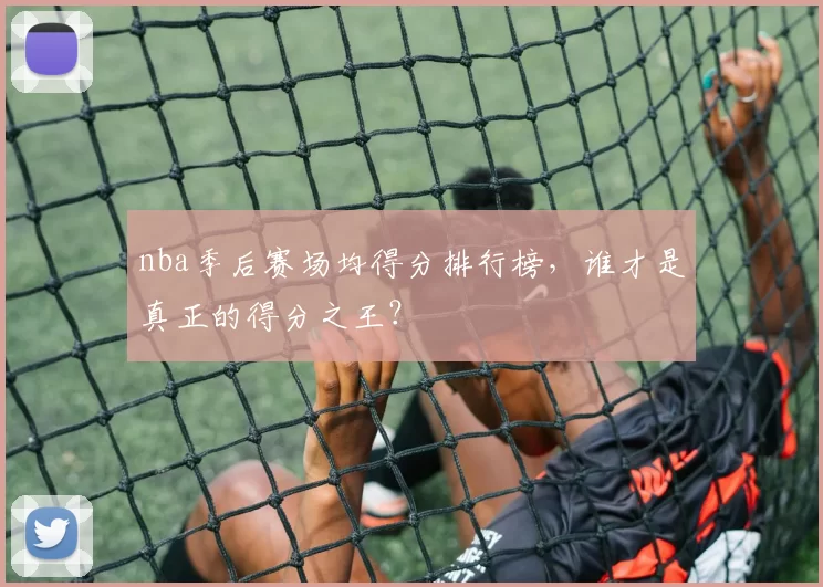 nba季后赛场均得分排行榜，谁才是真正的得分之王？