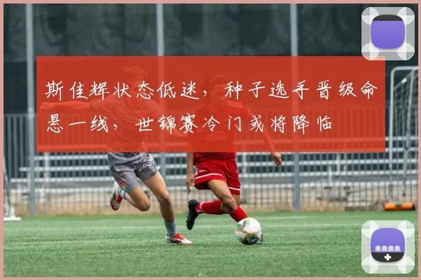 斯佳辉状态低迷，种子选手晋级命悬一线，世锦赛冷门或将降临