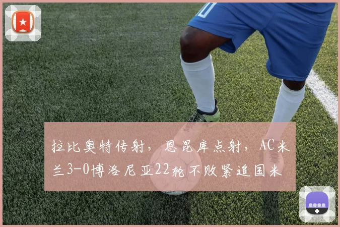 拉比奥特传射,恩昆库点射,AC米兰3-0博洛尼亚22轮不败紧追国米