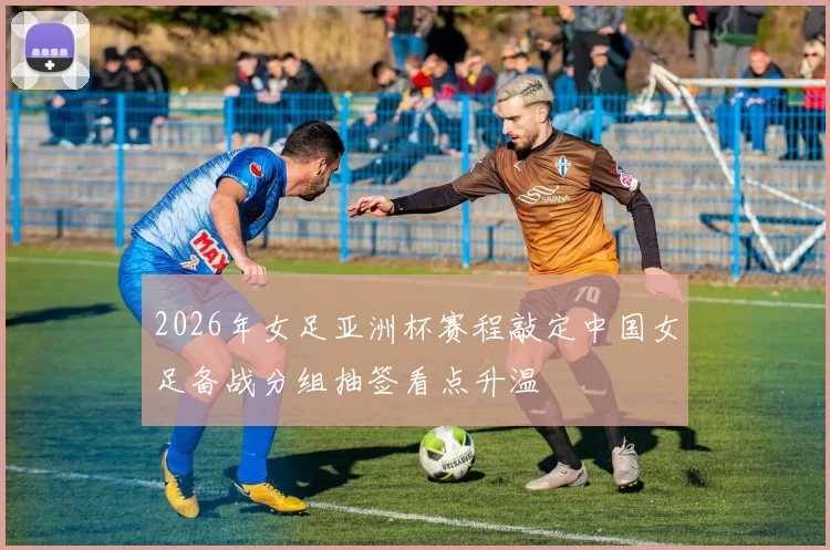 2026年女足亚洲杯赛程敲定中国女足备战分组抽签看点升温