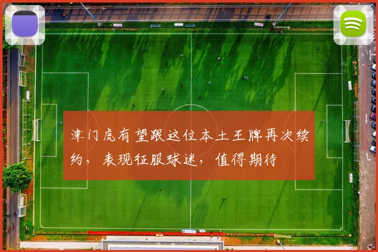 津门虎有望跟这位本土王牌再次续约,表现征服球迷,值得期待