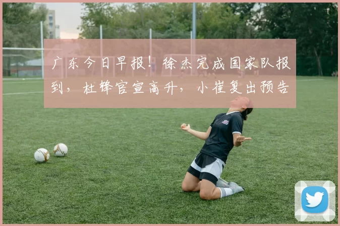 广东今日早报！徐杰完成国家队报到，杜锋官宣高升，小崔复出预告