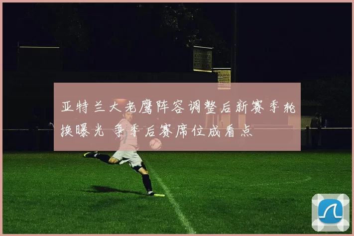 亚特兰大老鹰阵容调整后新赛季轮换曝光 争季后赛席位成看点