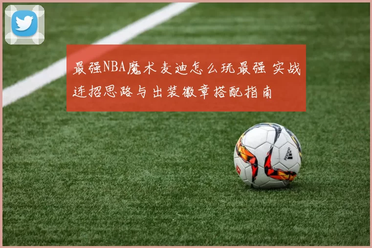 最强NBA魔术麦迪怎么玩最强 实战连招思路与出装徽章搭配指南