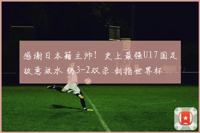 感谢日本籍主帅！史上最强U17国足故意放水 仍3-2双杀 剑指世界杯