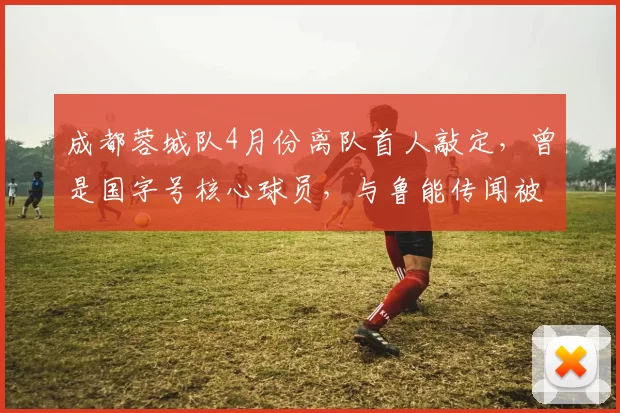 成都蓉城队4月份离队首人敲定，曾是国字号核心球员，与鲁能传闻被澄清_帅惟浩_消息_比赛